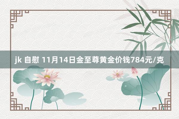 jk 自慰 11月14日金至尊黄金价钱784元/克