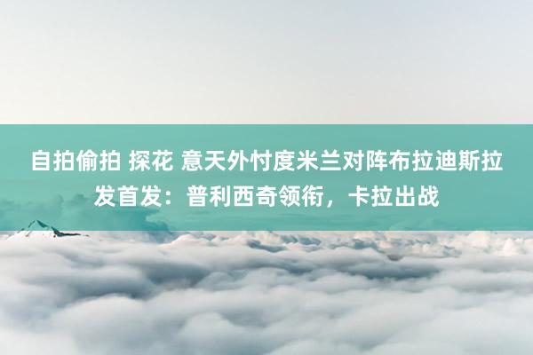 自拍偷拍 探花 意天外忖度米兰对阵布拉迪斯拉发首发：普利西奇领衔，卡拉出战