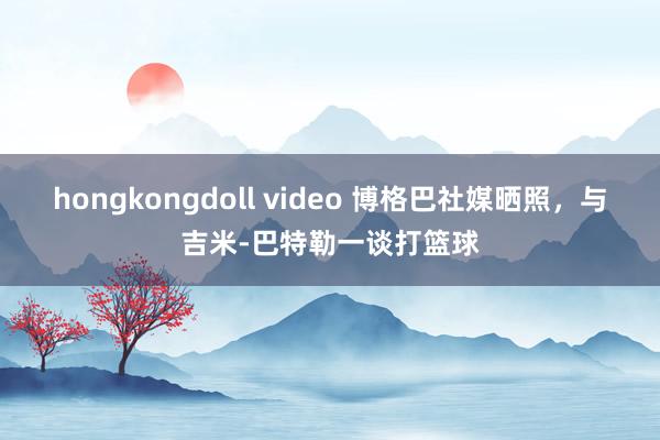 hongkongdoll video 博格巴社媒晒照，与吉米-巴特勒一谈打篮球