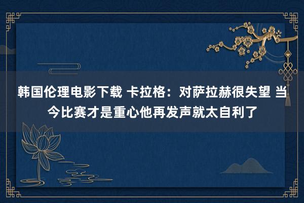 韩国伦理电影下载 卡拉格：对萨拉赫很失望 当今比赛才是重心他再发声就太自利了