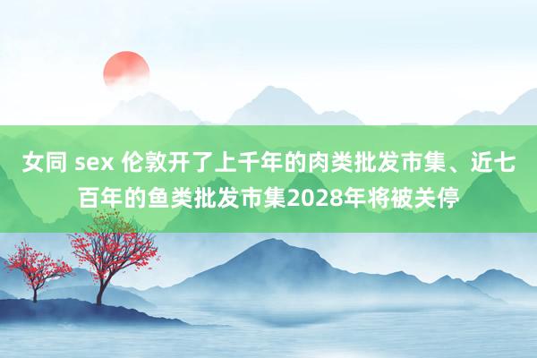 女同 sex 伦敦开了上千年的肉类批发市集、近七百年的鱼类批发市集2028年将被关停