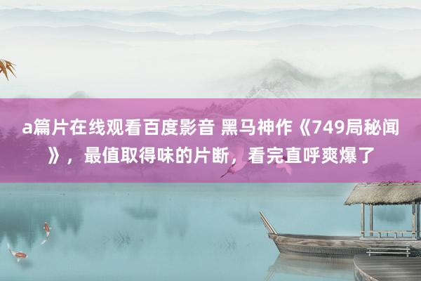 a篇片在线观看百度影音 黑马神作《749局秘闻》，最值取得味的片断，看完直呼爽爆了