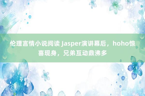 伦理言情小说阅读 Jasper演讲幕后，hoho惊喜现身，兄弟互动鼎沸多