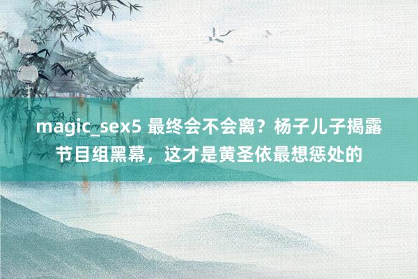 magic_sex5 最终会不会离？杨子儿子揭露节目组黑幕，这才是黄圣依最想惩处的