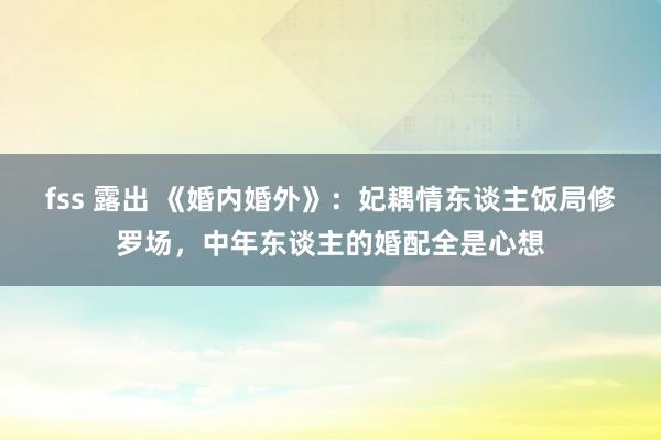 fss 露出 《婚内婚外》：妃耦情东谈主饭局修罗场，中年东谈主的婚配全是心想