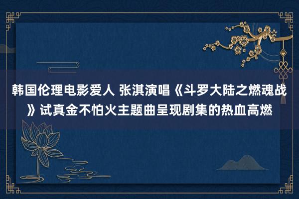 韩国伦理电影爱人 张淇演唱《斗罗大陆之燃魂战》试真金不怕火主题曲呈现剧集的热血高燃