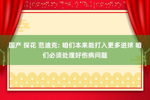 国产 探花 范迪克: 咱们本来能打入更多进球 咱们必须处理好伤病问题