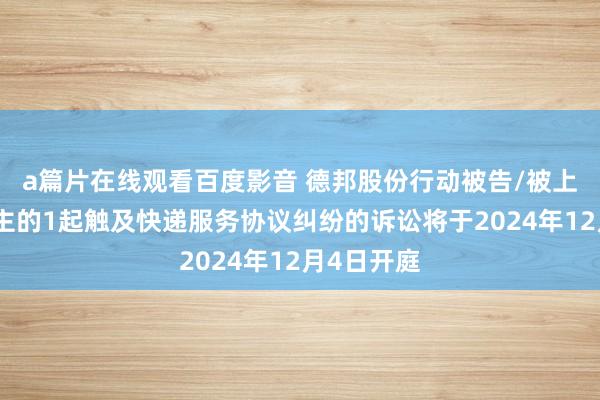 a篇片在线观看百度影音 德邦股份行动被告/被上诉东说念主的1起触及快递服务协议纠纷的诉讼将于2024年12月4日开庭