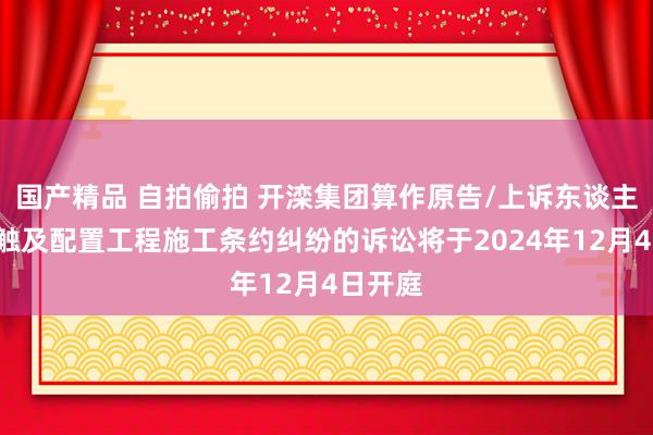 国产精品 自拍偷拍 开滦集团算作原告/上诉东谈主的1起触及配置工程施工条约纠纷的诉讼将于2024年12月4日开庭