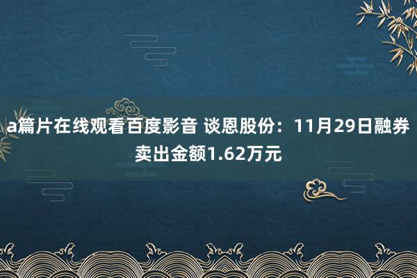 a篇片在线观看百度影音 谈恩股份：11月29日融券卖出金额1.62万元