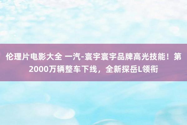 伦理片电影大全 一汽-寰宇寰宇品牌高光技能！第2000万辆整车下线，全新探岳L领衔