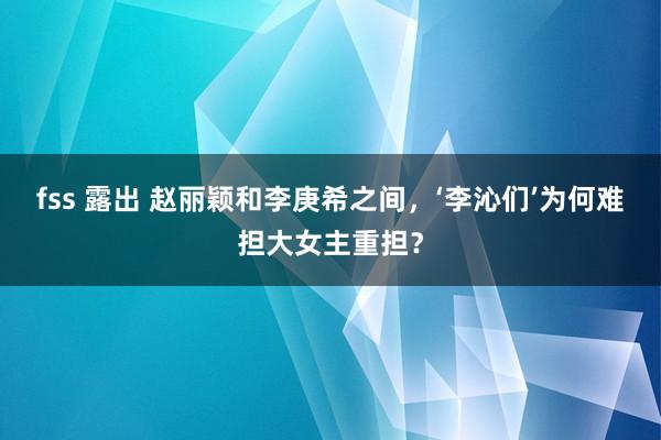 fss 露出 赵丽颖和李庚希之间，‘李沁们’为何难担大女主重担？