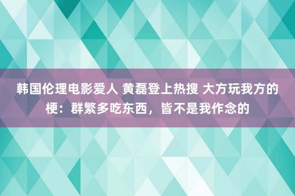 韩国伦理电影爱人 黄磊登上热搜 大方玩我方的梗：群繁多吃东西，皆不是我作念的