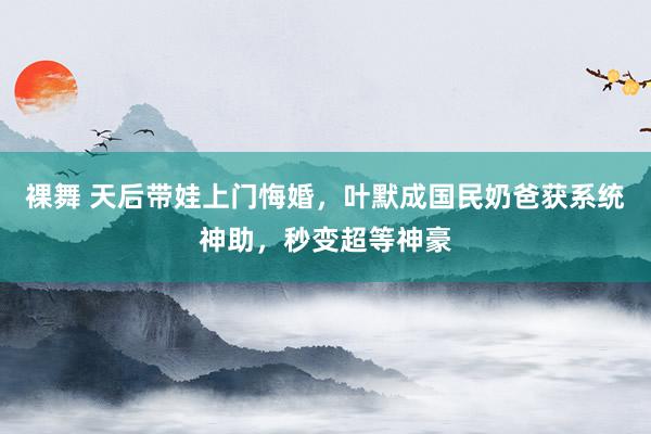 裸舞 天后带娃上门悔婚，叶默成国民奶爸获系统神助，秒变超等神豪