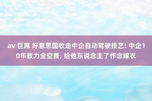 av 巨屌 好意思国收走中企自动驾驶技艺! 中企10年致力全空费， 给他东说念主了作念嫁衣