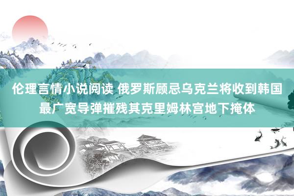 伦理言情小说阅读 俄罗斯顾忌乌克兰将收到韩国最广宽导弹摧残其克里姆林宫地下掩体