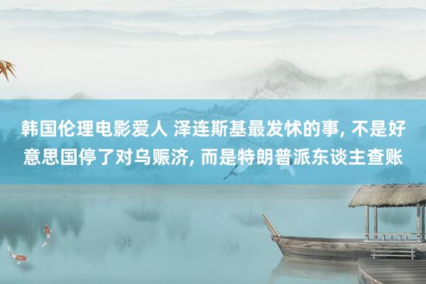 韩国伦理电影爱人 泽连斯基最发怵的事， 不是好意思国停了对乌赈济， 而是特朗普派东谈主查账