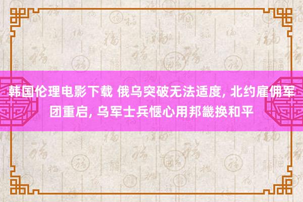 韩国伦理电影下载 俄乌突破无法适度， 北约雇佣军团重启， 乌军士兵惬心用邦畿换和平