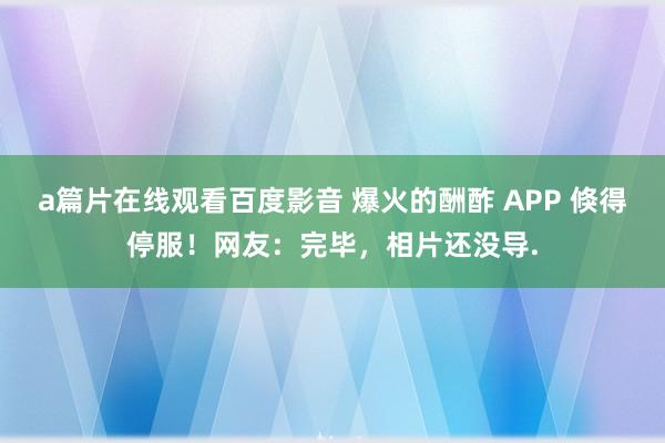 a篇片在线观看百度影音 爆火的酬酢 APP 倏得停服！网友：完毕，相片还没导.