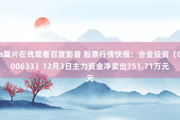 a篇片在线观看百度影音 股票行情快报：合金投资（000633）12月3日主力资金净卖出751.71万元