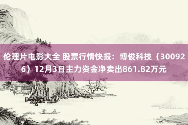 伦理片电影大全 股票行情快报：博俊科技（300926）12月3日主力资金净卖出861.82万元