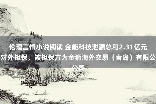 伦理言情小说阅读 金能科技泄漏总和2.31亿元的对外担保，被担保方为金狮海外交易（青岛）有限公司