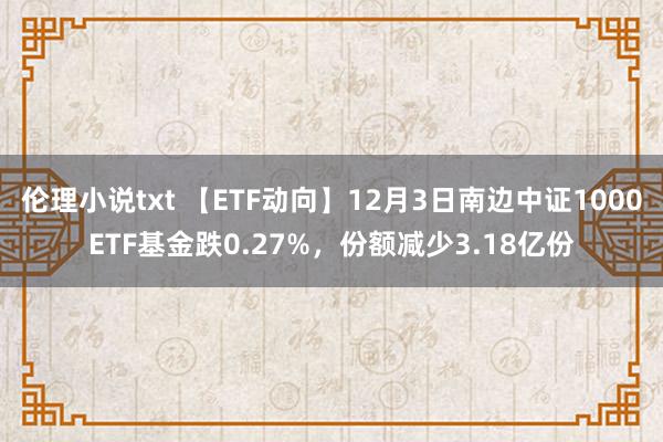 伦理小说txt 【ETF动向】12月3日南边中证1000ETF基金跌0.27%，份额减少3.18亿份