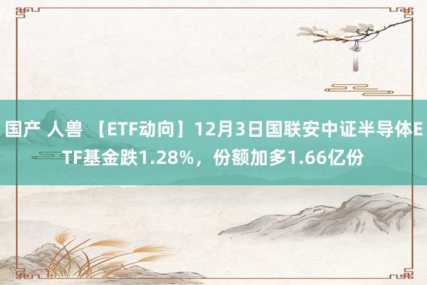 国产 人兽 【ETF动向】12月3日国联安中证半导体ETF基金跌1.28%，份额加多1.66亿份