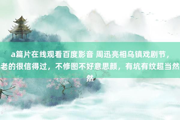 a篇片在线观看百度影音 周迅亮相乌镇戏剧节，老的很信得过，不修图不好意思颜，有坑有纹超当然