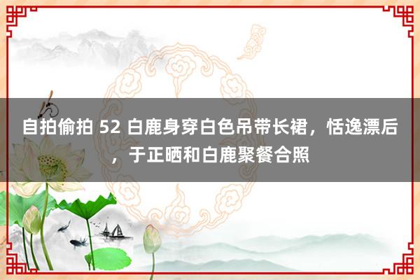 自拍偷拍 52 白鹿身穿白色吊带长裙，恬逸漂后，于正晒和白鹿聚餐合照