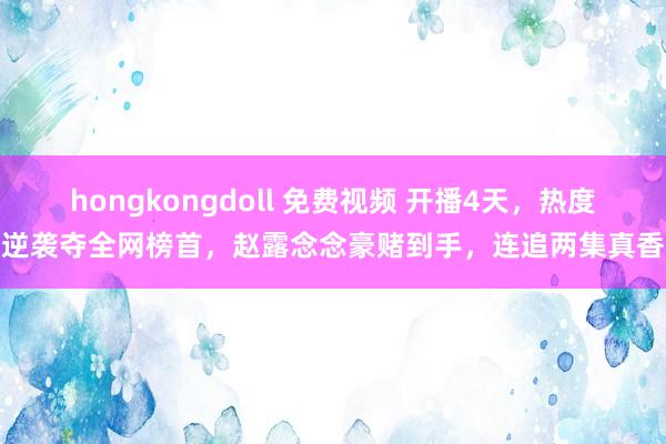 hongkongdoll 免费视频 开播4天，热度逆袭夺全网榜首，赵露念念豪赌到手，连追两集真香