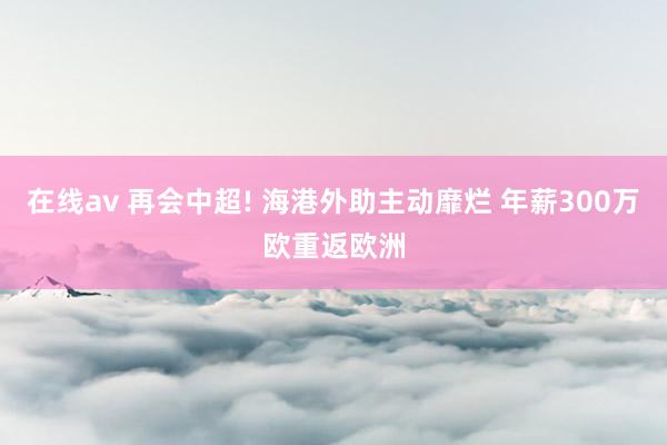 在线av 再会中超! 海港外助主动靡烂 年薪300万欧重返欧洲