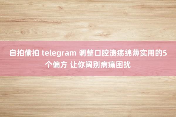 自拍偷拍 telegram 调整口腔溃疡绵薄实用的5个偏方 让你阔别病痛困扰