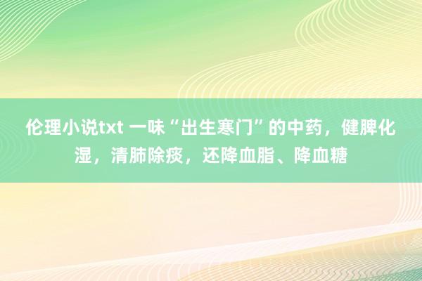 伦理小说txt 一味“出生寒门”的中药，健脾化湿，清肺除痰，还降血脂、降血糖