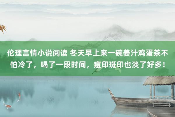 伦理言情小说阅读 冬天早上来一碗姜汁鸡蛋茶不怕冷了，喝了一段时间，痘印斑印也淡了好多！