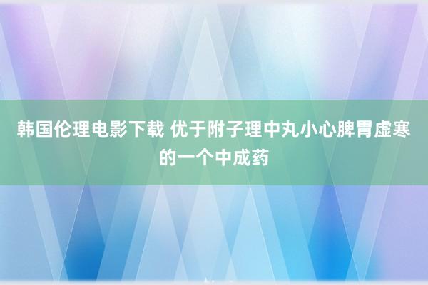 韩国伦理电影下载 优于附子理中丸小心脾胃虚寒的一个中成药