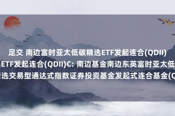 足交 南边富时亚太低碳精选ETF发起连合(QDII)A，南边富时亚太低碳精选ETF发起连合(QDII)C: 南边基金南边东英富时亚太低碳精选交易型通达式指数证券投资基金发起式连合基金(QDII)招募说明书(2024年12月更新)