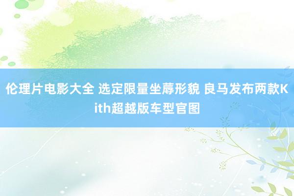 伦理片电影大全 选定限量坐蓐形貌 良马发布两款Kith超越版车型官图