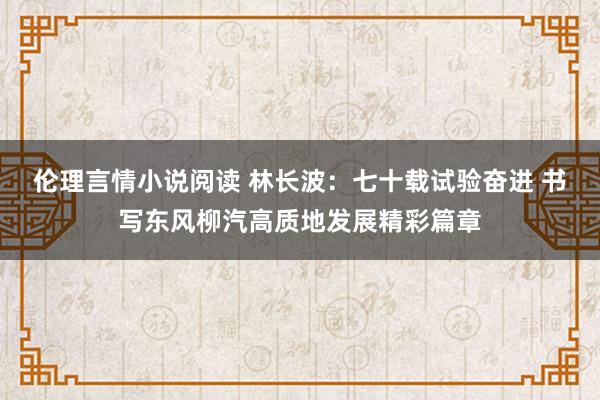 伦理言情小说阅读 林长波：七十载试验奋进 书写东风柳汽高质地发展精彩篇章