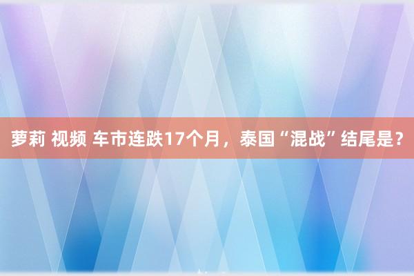 萝莉 视频 车市连跌17个月，泰国“混战”结尾是？