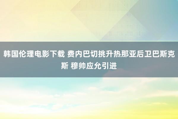 韩国伦理电影下载 费内巴切挑升热那亚后卫巴斯克斯 穆帅应允引进