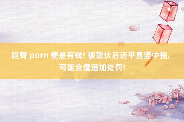 巨臀 porn 便是有钱! 被散伙后还平直竖中指， 可能会遭追加处罚!