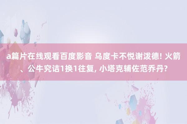 a篇片在线观看百度影音 乌度卡不悦谢泼德! 火箭、公牛究诘1换1往复， 小塔克辅佐范乔丹?