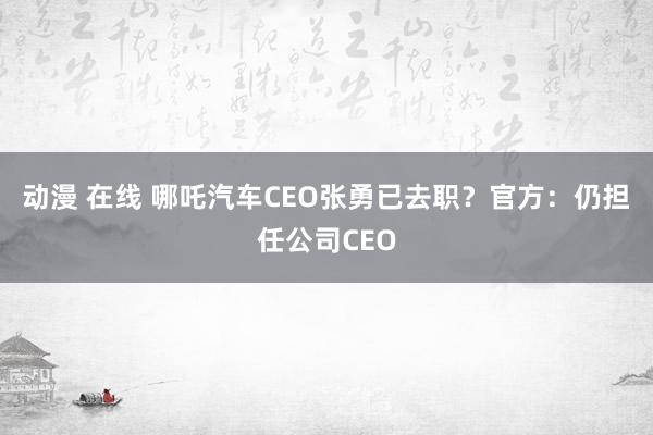 动漫 在线 哪吒汽车CEO张勇已去职？官方：仍担任公司CEO