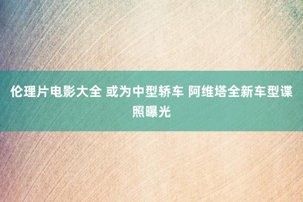 伦理片电影大全 或为中型轿车 阿维塔全新车型谍照曝光