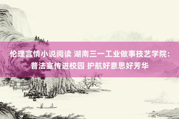 伦理言情小说阅读 湖南三一工业做事技艺学院：普法宣传进校园 护航好意思好芳华