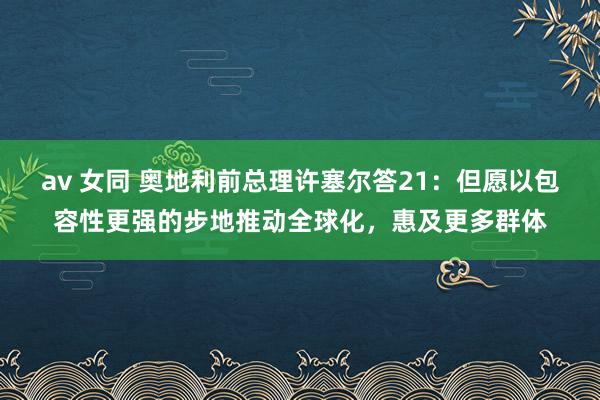 av 女同 奥地利前总理许塞尔答21：但愿以包容性更强的步地推动全球化，惠及更多群体