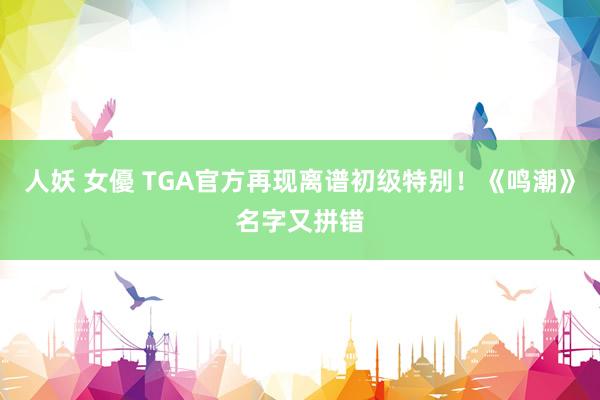 人妖 女優 TGA官方再现离谱初级特别！《鸣潮》名字又拼错