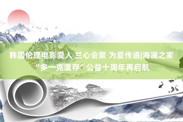 韩国伦理电影爱人 兰心会聚 为爱传递|海澜之家“多一克温存”公益十周年再启航