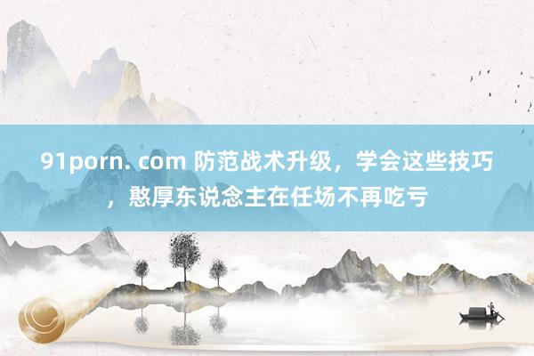 91porn. com 防范战术升级，学会这些技巧，憨厚东说念主在任场不再吃亏